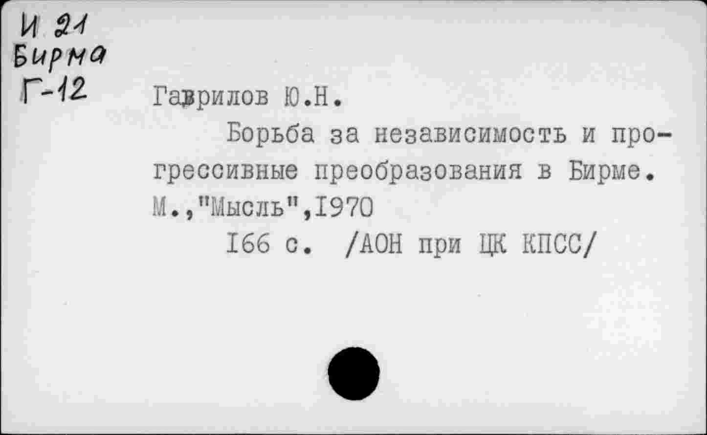 ﻿и Бирма Г-12.
Гаврилов Ю.Н.
Борьба за независимость и прогрессивные преобразования в Бирме. М.,"Мысль",1970
166 с. /АОН при ЦК КПСС/